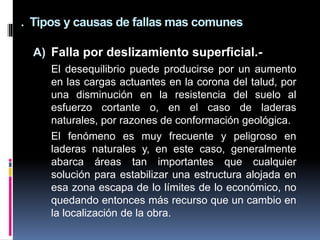 . Tipos y causas de fallas mas comunes
A) Falla por deslizamiento superficial.-
El desequilibrio puede producirse por un aumento
en las cargas actuantes en la corona del talud, por
una disminución en la resistencia del suelo al
esfuerzo cortante o, en el caso de laderas
naturales, por razones de conformación geológica.
El fenómeno es muy frecuente y peligroso en
laderas naturales y, en este caso, generalmente
abarca áreas tan importantes que cualquier
solución para estabilizar una estructura alojada en
esa zona escapa de lo límites de lo económico, no
quedando entonces más recurso que un cambio en
la localización de la obra.
 