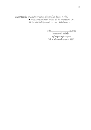 19
เกณฑ์การประเมิน ผ่านเกณฑ์การประเมินต้องได้คะแนนตั้งแต่ ร้อยละ 75 ขึ้นไป
 จานวนนักเรียนผ่านเกณฑ์ จานวน 25 คน คิดเป็นร้อยละ 100
 จานวนนักเรียนไม่ผ่านเกณฑ์ – คน คิดเป็นร้อยละ –
ลงชื่อ................................................ผู้ประเมิน
(นางกมลทิพย์ บุญโพธิ์)
ครู วิทยฐานะ ครู ชานาญการ
วันที่ 4 เดือน พฤศจิกายน พ.ศ. 2557
 
