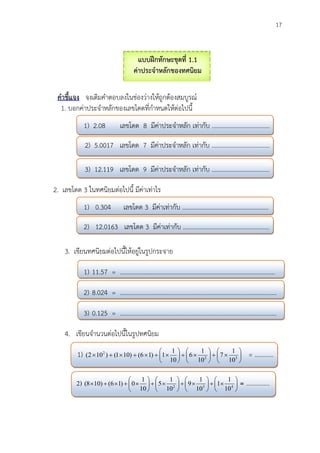 17
2) 























 432
10
1
1
10
1
9
10
1
5
10
1
0)16()108( = ...............
แบบฝึกทักษะชุดที่ 1.1
ค่าประจาหลักของทศนิยม
คาชี้แจง จงเติมคาตอบลงในช่องว่างให้ถูกต้องสมบูรณ์
1. บอกค่าประจาหลักของเลขโดดที่กาหนดให้ต่อไปนี้
1) 2.08 เลขโดด 8 มีค่าประจาหลัก เท่ากับ .....................................
2) 5.0017 เลขโดด 7 มีค่าประจาหลัก เท่ากับ .....................................
3) 12.119 เลขโดด 9 มีค่าประจาหลัก เท่ากับ .....................................
2. เลขโดด 3 ในทศนิยมต่อไปนี้ มีค่าเท่าไร
1) 0.304 เลขโดด 3 มีค่าเท่ากับ .......................................................
2) 12.0163 เลขโดด 3 มีค่าเท่ากับ .......................................................
3. เขียนทศนิยมต่อไปนี้ให้อยู่ในรูปกระจาย
1) 11.57 = ...................................................................................................
2) 8.024 = ....................................................................................................
3) 0.125 = ....................................................................................................
4. เขียนจานวนต่อไปนี้ในรูปทศนิยม
1) 

















 32
2
10
1
7
10
1
6
10
1
1)16()101()102( = ............
 