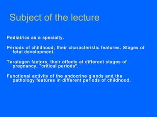 Subject of the lecture
Pediatrics as a specialty.
Periods of childhood, their characteristic features. Stages of
fetal development.
Teratogen factors, their effects at different stages of
pregnancy, "critical periods".
Functional activity of the endocrine glands and the
pathology features in different periods of childhood.
 