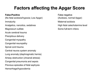 Factors affecting the Apgar ScoreFactors affecting the Apgar Score
False-PositiveFalse-Positive
(No fetal acidosis/hypoxia; Low Apgar)
False negativeFalse negative
(Acidosis, normal Apgar)
Immaturity Maternal acidosis
Analgetics, narcotics, sedatives High fetal catecholamine level
Magnesium sulfate Some full-term infans
Acute cerebral trauma
Precipitous delivery
Congenital myopathy
Congenital neuropathy
Spinal cord trauma
Central neuros system anomaly
Lung anomaly (diaphragmatic hernia)
Airway obstruction (choanal atresia)
Congenital pneumonia and sepsis
Previous episodes of fetal asphyxia
Hemorrhage/hypovolemia
 