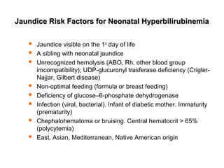 Jaundice Risk Factors for Neonatal HyperbilirubinemiaJaundice Risk Factors for Neonatal Hyperbilirubinemia
 Jaundice visible on the 1st
day of life
 A sibling with neonatal jaundice
 Unrecognized hemolysis (ABO, Rh, other blood group
imcompatibility); UDP-glucuronyl trasferase deficiency (Crigler-
Najjar, Gilbert disease)
 Non-optimal feeding (formula or breast feeding)
 Deficiency of glucose–6-phosphate dehydrogenase
 Infection (viral, bacterial). Infant of diabetic mother. Immaturity
(prematurity)
 Chephalohematoma or bruising. Central hematocrit > 65%
(polycytemia)
 East, Asian, Mediterranean, Native American origin
 
