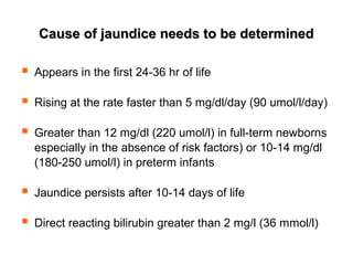 Cause of jaundice needs to be determinedCause of jaundice needs to be determined
 Appears in the first 24-36 hr of life
 Rising at the rate faster than 5 mg/dl/day (90 umol/l/day)
 Greater than 12 mg/dl (220 umol/l) in full-term newborns
especially in the absence of risk factors) or 10-14 mg/dl
(180-250 umol/l) in preterm infants
 Jaundice persists after 10-14 days of life
 Direct reacting bilirubin greater than 2 mg/l (36 mmol/l)
 