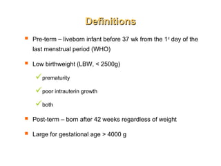 DefinitionsDefinitions
 Pre-term – liveborn infant before 37 wk from the 1st
day of the
last menstrual period (WHO)
 Low birthweight (LBW, < 2500g)
prematurity
poor intrauterin growth
both
 Post-term – born after 42 weeks regardless of weight
 Large for gestational age > 4000 g
 