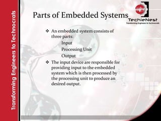 Parts of Embedded Systems
 An embedded system consists of
three parts:
Input
Processing Unit
Output
 The input device are responsible for
providing input to the embedded
system which is then processed by
the processing unit to produce an
desired output.
 