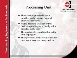 Processing Unit
 These devices process the input
provided by the input devices and
produces the output.
 All the decisions are taken by this
devices depending upon the algorithm
provided by the user.
 The user transfers the algorithm in the
form of program.
 Microprocessor or microcontrollers are
used as the basic processing devices.
 