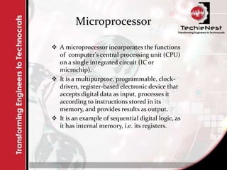 Microprocessor
 A microprocessor incorporates the functions
of computer's central processing unit (CPU)
on a single integrated circuit (IC or
microchip).
 It is a multipurpose, programmable, clock-
driven, register-based electronic device that
accepts digital data as input, processes it
according to instructions stored in its
memory, and provides results as output.
 It is an example of sequential digital logic, as
it has internal memory, i.e. its registers.
 