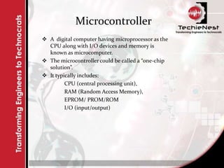 Microcontroller
 A digital computer having microprocessor as the
CPU along with I/O devices and memory is
known as microcomputer.
 The microcontroller could be called a “one-chip
solution”.
 It typically includes:
CPU (central processing unit),
RAM (Random Access Memory),
EPROM/ PROM/ROM
I/O (input/output)
 