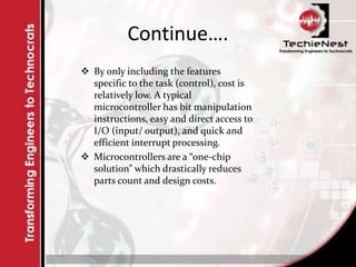 Continue….
 By only including the features
specific to the task (control), cost is
relatively low. A typical
microcontroller has bit manipulation
instructions, easy and direct access to
I/O (input/ output), and quick and
efficient interrupt processing.
 Microcontrollers are a “one-chip
solution” which drastically reduces
parts count and design costs.
 