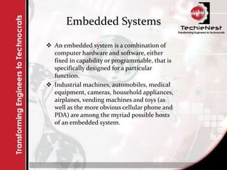 Embedded Systems
 An embedded system is a combination of
computer hardware and software, either
fixed in capability or programmable, that is
specifically designed for a particular
function.
 Industrial machines, automobiles, medical
equipment, cameras, household appliances,
airplanes, vending machines and toys (as
well as the more obvious cellular phone and
PDA) are among the myriad possible hosts
of an embedded system.
 
