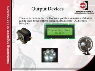 Output Devices
These devices show the result of our algorithm. A number of devices
can be used. Some of them include LEDs, Motors (DC, Stepper,
Servo) etc.
 