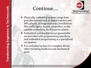 Continue….
 Physically, embedded systems range from
portable devices such as digital watches and
MP3 players, to large stationary installations
like traffic lights, factory controllers, or the
systems controlling nuclear power plants.
 Embedded systems that are programmable
are provided with programming interfaces
and embedded programming is a specialized
occupation.
 It is embedded as part of a complete device
often including hardware and mechanical
parts.
 