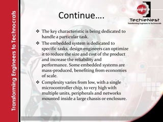 Continue….
 The key characteristic is being dedicated to
handle a particular task.
 The embedded system is dedicated to
specific tasks, design engineers can optimize
it to reduce the size and cost of the product
and increase the reliability and
performance. Some embedded systems are
mass-produced, benefiting from economies
of scale.
 Complexity varies from low, with a single
microcontroller chip, to very high with
multiple units, peripherals and networks
mounted inside a large chassis or enclosure.
 