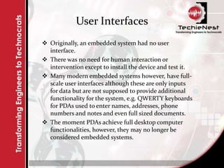 User Interfaces
 Originally, an embedded system had no user
interface.
 There was no need for human interaction or
intervention except to install the device and test it.
 Many modern embedded systems however, have full-
scale user interfaces although these are only inputs
for data but are not supposed to provide additional
functionality for the system, e.g. QWERTY keyboards
for PDAs used to enter names, addresses, phone
numbers and notes and even full sized documents.
 The moment PDAs achieve full desktop computer
functionalities, however, they may no longer be
considered embedded systems.
 