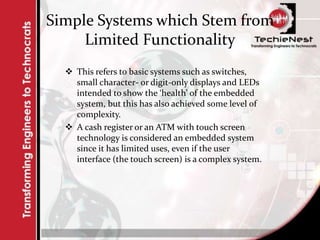 Simple Systems which Stem from
Limited Functionality
 This refers to basic systems such as switches,
small character- or digit-only displays and LEDs
intended to show the ‘health’ of the embedded
system, but this has also achieved some level of
complexity.
 A cash register or an ATM with touch screen
technology is considered an embedded system
since it has limited uses, even if the user
interface (the touch screen) is a complex system.
 