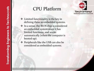 CPU Platform
 Limited functionality is the key in
defining these as embedded systems.
 In a sense, the BIOS chip is considered
an embedded system since it has
limited functions, and works
automatically (when the computer is
booted up).
 Peripherals like the USB can also be
considered as embedded systems.
 