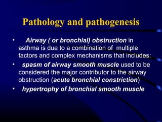 Pathology and pathogenesis
• Airway ( or bronchial) obstruction in
asthma is due to a combination of multiple
factors and complex mechanisms that includes:
• spasm of airway smooth muscle used to be
considered the major contributor to the airway
obstruction (acute bronchial constriction)
• hypertrophy of bronchial smooth muscle
 