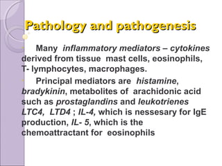 Pathology and pathogenesisPathology and pathogenesis
• Many inflammatory mediators – cytokines
derived from tissue mast cells, eosinophils,
T- lymphocytes, macrophages.
• Principal mediators are histamine,
bradykinin, metabolites of arachidonic acid
such as prostaglandins and leukotrienes
LTC4, LTD4 ; IL-4, which is nessesary for IgE
production, IL- 5, which is the
chemoattractant for eosinophils
 
