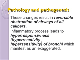 Pathology and pathogenesisPathology and pathogenesis
These changes result in reversible
obstruction of airways of all
calibers.
Inflammatory process leads to
hyperresponsivness
(hyperreactivity ,
hypersensitivity) of bronchi which
manifest as an exaggerated.
 