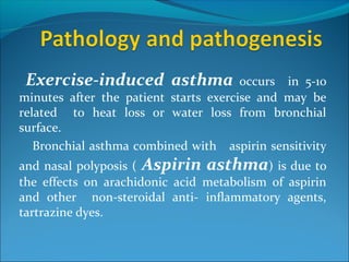 Exercise-induced asthma occurs in 5-10
minutes after the patient starts exercise and may be
related to heat loss or water loss from bronchial
surface.
Bronchial asthma combined with aspirin sensitivity
and nasal polyposis ( Aspirin asthma) is due to
the effects on arachidonic acid metabolism of aspirin
and other non-steroidal anti- inflammatory agents,
tartrazine dyes.
 