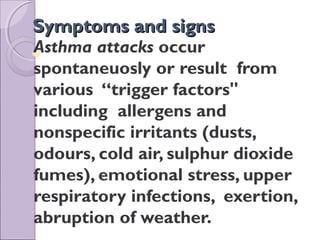 Symptoms and signsSymptoms and signs
Asthma attacks occur
spontaneuosly or result from
various “trigger factors"
including allergens and
nonspecific irritants (dusts,
odours, cold air, sulphur dioxide
fumes), emotional stress, upper
respiratory infections, exertion,
abruption of weather.
 