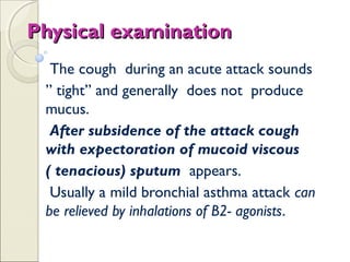 Physical examinationPhysical examination
The cough during an acute attack sounds
” tight” and generally does not produce
mucus.
After subsidence of the attack cough
with expectoration of mucoid viscous
( tenacious) sputum appears.
Usually a mild bronchial asthma attack can
be relieved by inhalations of B2- agonists.
 