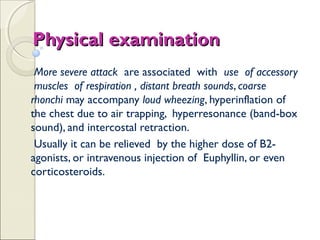 Physical examinationPhysical examination
More severe attack are associated with use of accessory
muscles of respiration , distant breath sounds, coarse
rhonchi may accompany loud wheezing, hyperinflation of
the chest due to air trapping, hyperresonance (band-box
sound), and intercostal retraction.
Usually it can be relieved by the higher dose of B2-
agonists, or intravenous injection of Euphyllin, or even
corticosteroids.
 