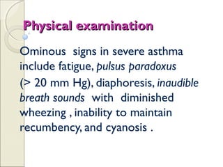 Physical examinationPhysical examination
Ominous signs in severe asthma
include fatigue, pulsus paradoxus
(> 20 mm Hg), diaphoresis, inaudible
breath sounds with diminished
wheezing , inability to maintain
recumbency, and cyanosis .
 