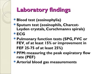 Laboratory findingsLaboratory findings
Blood test (eosinophylia)
Sputum test (eosinophils, Charcot-
Leyden crystals, Curschmann,
s spirals)
ECG
Pulmonary function tests (SPG, FVC or
FEV1
of at least 15% or improvement in
FEF 25-75 of at least 25%)
PFM: measuring the peak expiratory flow
rate (PEF)
Arterial blood gas measurements
 
