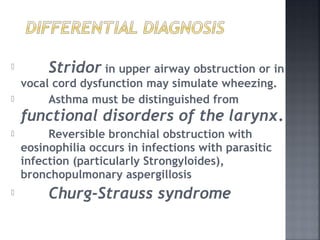 Stridor in upper airway obstruction or in
vocal cord dysfunction may simulate wheezing.
 Asthma must be distinguished from
functional disorders of the larynx.
 Reversible bronchial obstruction with
eosinophilia occurs in infections with parasitic
infection (particularly Strongyloides),
bronchopulmonary aspergillosis
 Churg-Strauss syndrome
 