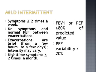  Symptoms < 2 times a
week.
 No symptoms and
normal PEF between
exacerbations.
 Exacerbations are
brief (from a few
hours to a few days);
intensity may vary.
 Nighttime symptoms <
2 times a month.
 FEV1 or PEF
>80% of
predicted
value
 PEF
variability <
20%
 