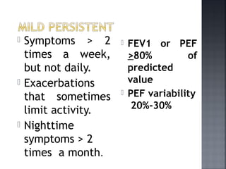 Symptoms > 2
times a week,
but not daily.
 Exacerbations
that sometimes
limit activity.
 Nighttime
symptoms > 2
times a month.
 FEV1 or PEF
>80% of
predicted
value
 PEF variability
20%-30%
 