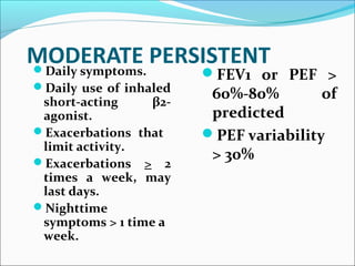 MODERATE PERSISTENTDaily symptoms.
Daily use of inhaled
short-acting β2-
agonist.
Exacerbations that
limit activity.
Exacerbations > 2
times a week, may
last days.
Nighttime
symptoms > 1 time a
week.
FEV1 or PEF >
60%-80% of
predicted
PEF variability
> 30%
 