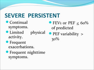 SEVERE PERSISTENT
Continual
symptoms.
Limited physical
activity.
Frequent
exacerbations.
Frequent nighttime
symptoms.
FEV1 or PEF < 60%
of predicted
PEF variability >
30%
 