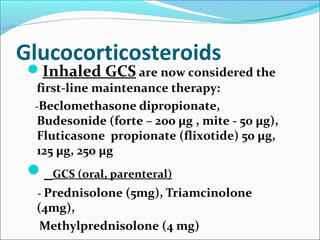Glucocorticosteroids
Inhaled GCS are now considered the
first-line maintenance therapy:
-Beclomethasone dipropionate,
Budesonide (forte – 200 μg , mite - 50 μg),
Fluticasone propionate (flixotide) 50 μg,
125 μg, 250 μg
 GCS (oral, parenteral)
- Prednisolone (5mg), Triamcinolone
(4mg),
Methylprednisolone (4 mg)
 