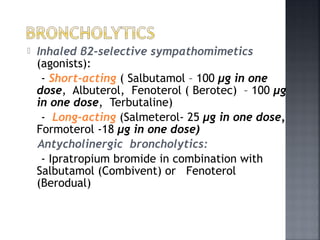  Inhaled β2-selective sympathomimetics
(agonists):
- Short-acting ( Salbutamol – 100 μg in one
dose, Albuterol, Fenoterol ( Berotec) – 100 μg
in one dose, Terbutaline)
- Long-acting (Salmeterol- 25 μg in one dose,
Formoterol -18 μg in one dose)
Antycholinergic broncholytics:
- Ipratropium bromide in combination with
Salbutamol (Combivent) or Fenoterol
(Berodual)
 