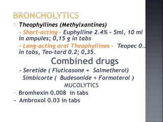  Theophyllines (Methylxantines)
- Short-acting – Euphylline 2.4% - 5ml, 10 ml
in ampules; 0,15 g in tabs
- Long-acting oral Theophyllines - Teopec 0.3
in tabs, Teo-tard 0.2; 0,35.
Combined drugs
- Seretide ( Fluticasone + Salmetherol)
Simbicorte ( Budesonide + Formoterol )
MUCOLYTICS
- Bromhexin 0.008 in tabs
- Ambroxol 0.03 in tabs
 
