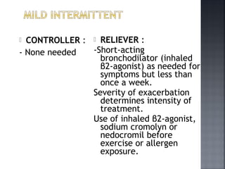  CONTROLLER :
- None needed
 RELIEVER :
-Short-acting
bronchodilator (inhaled
β2-agonist) as needed for
symptoms but less than
once a week.
Severity of exacerbation
determines intensity of
treatment.
Use of inhaled β2-agonist,
sodium cromolyn or
nedocromil before
exercise or allergen
exposure.
 