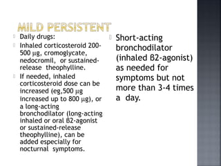  Daily drugs:
 Inhaled corticosteroid 200-
500 µg, cromoglycate,
nedocromil, or sustained-
release theophylline.
 If needed, inhaled
corticosteroid dose can be
increased (eg,500 µg
increased up to 800 µg), or
a long-acting
bronchodilator (long-acting
inhaled or oral β2-agonist
or sustained-release
theophylline), can be
added especially for
nocturnal symptoms.
 Short-acting
bronchodilator
(inhaled β2-agonist)
as needed for
symptoms but not
more than 3-4 times
a day.
 