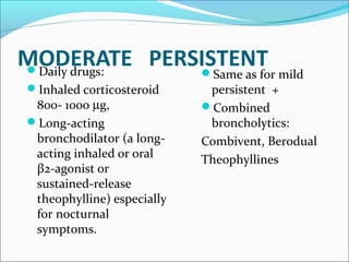 MODERATE PERSISTENTDaily drugs:
Inhaled corticosteroid
800- 1000 µg,
Long-acting
bronchodilator (a long-
acting inhaled or oral
β2-agonist or
sustained-release
theophylline) especially
for nocturnal
symptoms.
Same as for mild
persistent +
Combined
broncholytics:
Combivent, Berodual
Theophyllines
 