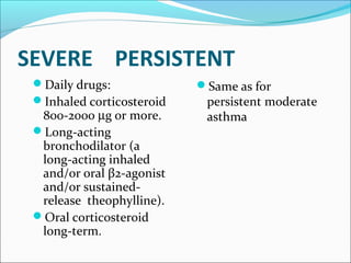 SEVERE PERSISTENT
Daily drugs:
Inhaled corticosteroid
800-2000 µg or more.
Long-acting
bronchodilator (a
long-acting inhaled
and/or oral β2-agonist
and/or sustained-
release theophylline).
Oral corticosteroid
long-term.
Same as for
persistent moderate
asthma
 