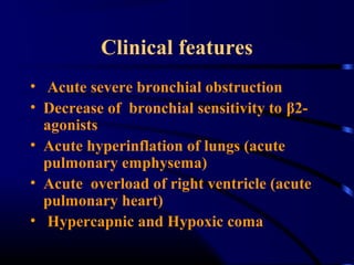 Clinical features
• Acute severe bronchial obstruction
• Decrease of bronchial sensitivity to β2-
agonists
• Acute hyperinflation of lungs (acute
pulmonary emphysema)
• Acute overload of right ventricle (acute
pulmonary heart)
• Hypercapnic and Hypoxic coma
 