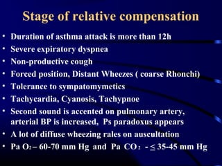 Stage of relative compensation
• Duration of asthma attack is more than 12h
• Severe expiratory dyspnea
• Non-productive cough
• Forced position, Distant Wheezes ( coarse Rhonchi)
• Tolerance to sympatomymetics
• Tachycardia, Cyanosis, Tachypnoe
• Second sound is accented on pulmonary artery,
arterial BP is increased, Ps paradoxus appears
• A lot of diffuse wheezing rales on auscultation
• Pa O2 – 60-70 mm Hg and Pa CO2 - < 35-45 mm Hg
 