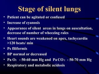 Stage of silent lungs
• Patient can be agitated or confused
• Increase of cyanosis
• Appearance of silent areas in lungs on auscultation,
decrease of number of wheezing rales
• Heart sounds are weakened on apex, tachycardia
>120 beats/ min
• Ps filiformis
• BP normal or decreased
• Pa O2 - 50-60 mm Hg and Pa CO2 - 50-70 mm Hg
• Respiratory and metabolic acidosis
 