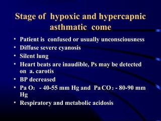 Stage of hypoxic and hypercapnic
asthmatic come
• Patient is confused or usually unconsciousness
• Diffuse severe cyanosis
• Silent lung
• Heart beats are inaudible, Ps may be detected
on a. carotis
• BP decreased
• Pa O2 - 40-55 mm Hg and PaCO2 - 80-90 mm
Hg
• Respiratory and metabolic acidosis
 