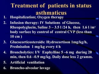 Treatment of patients in status
asthmaticus
1. Hospitalization; Oxygen therapy
2. Infusion therapy: IV Solutions of Glucose,
Rheopolyglucin, Saline 3 – 3.5 l /24 h, then 1.6 l /m²
body surface by control of central CVP (less than
10 cm )
3. Glucocorticosteroids: Hydrocortison 1mg/kg/h,
Prednisolon 1 mg/kg every 4 h
4. Broncholytics: I/V Euphylline 5 –6 mg during 20
min, then 0.6 –0.9 mg/kg. Daily dose less 2 gramm.
5. Artificial ventilation
6. Broncho-alveolar lavage
 