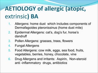 AETIOLOGY of allergic (atopic,
extrinsic) BA
1. Allergens: home dust which includes components of
Dermafagoides pteronissinus (home dust mite)
2. Epidermal Allergens: cat’s, dog’s fur, horse’s
dandruff
3. Pollen Allergens: grasses, trees, flowers
4. Fungal Allergens
5. Food Allergens: cow milk, eggs, sea food, fruits,
vegetables, berries, honey, chocolate, vine
6. Drug Allergens and irritants: Aspirin, Non-steroid
anti -inflammatory drugs, antibiotics
 