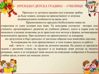 Преходът от детската градина към училище трябва
да бъде плавен, основан на приемственост и зачитащ
индивидуалните особености на вяска дете.
Приемствеността предлага безболезнена смяна на
стереотипа от едни условия към нови. Тя осигурява съответен интерес към
учението, организираност, развитие на учебната дейност, което в първи клас на
началното училище позволява да се пристъпи към методи и форми, активизиращи
психическите процеси. При наличието на приемственост се извършва
по- резултатен и бърз преходът от нагледно образно към понятийно мислене.
За изграждане на тази приемственост и този плавен преход се работи
най – вече в – та и – та група на детската градина. На децата се предлагат
задачи с различна степен на трудност и се въвеждат нови методи за тяхното
решаване, както и се изграждат нови модели на поведение съобразени в бъдещата
учебна среда, в която ще попадне детето.
ПРЕХОДЪТ ДЕТСКА ГРАДИНА - УЧИЛИЩЕ
 