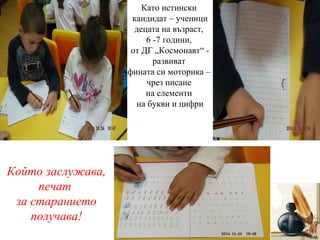Като истински
кандидат – ученици
децата на възраст,
6 -7 години,
от ДГ „Космонавт“ -
развиват
фината си моторика –
чрез писане
на елементи
на букви и цифри
Който заслужава,
печат
за старанието
получава!
 