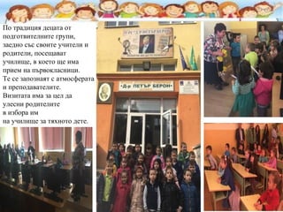 По традиция децата от
подготвителните групи,
заедно със своите учители и
родители, посещават
училище, в което ще има
прием на първокласници.
Те се запознаят с атмосферата
и преподавателите.
Визитата има за цел да
улесни родителите
в избора им
на училище за тяхното дете.
 